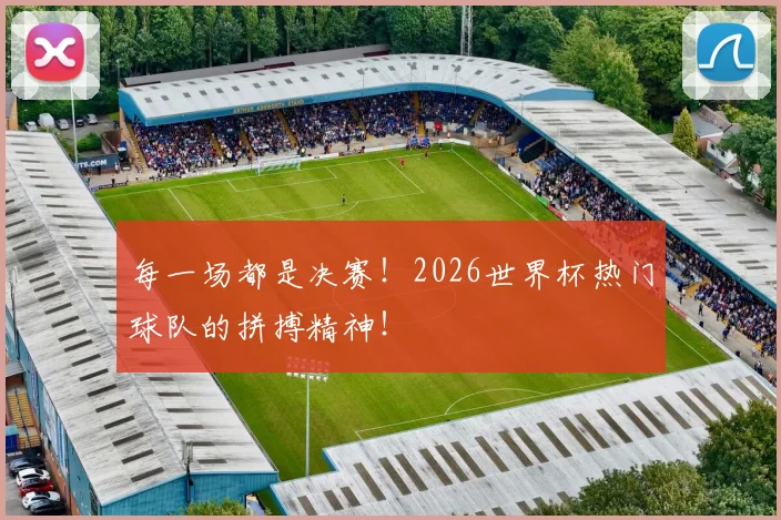 每一场都是决赛！2026世界杯热门球队的拼搏精神！