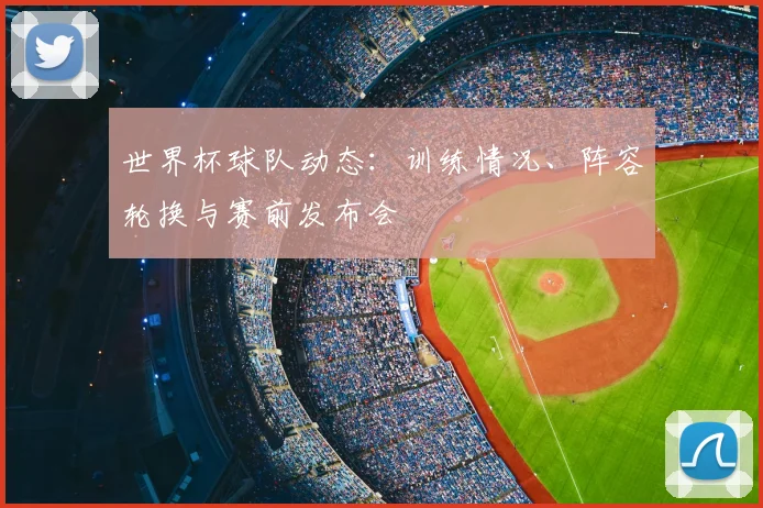 世界杯球队动态：训练情况、阵容轮换与赛前发布会
