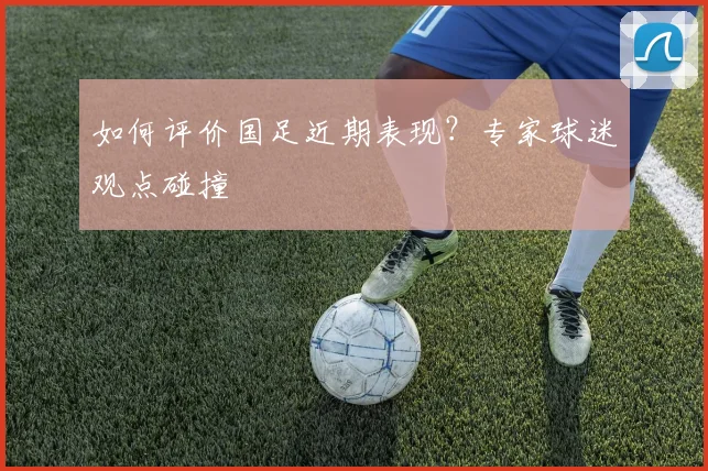 如何评价国足近期表现?专家球迷观点碰撞