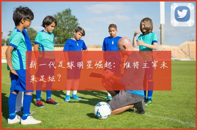 新一代足球明星崛起：谁将主宰未来足坛？