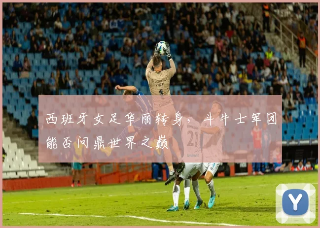 西班牙女足华丽转身，斗牛士军团能否问鼎世界之巅