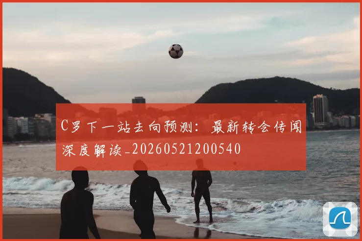 C罗下一站去向预测：最新转会传闻深度解读_20260521200540