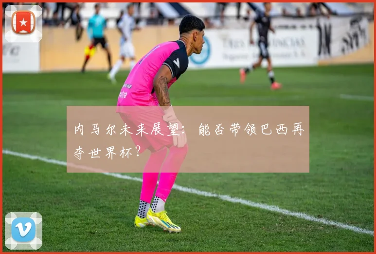 内马尔未来展望:能否带领巴西再夺世界杯?