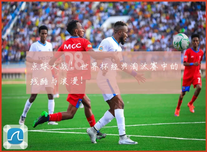 点球大战！世界杯经典淘汰赛中的残酷与浪漫！