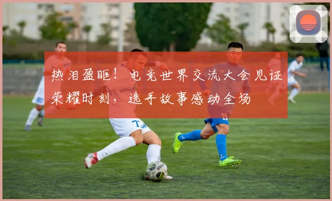 热泪盈眶！电竞世界交流大会见证荣耀时刻，选手故事感动全场