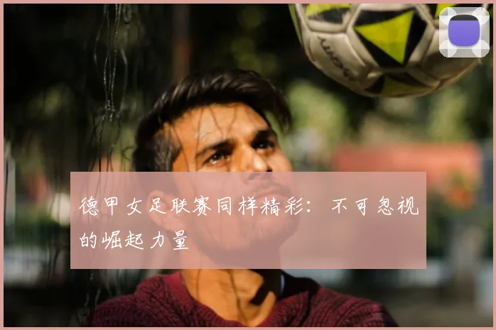 德甲女足联赛同样精彩：不可忽视的崛起力量