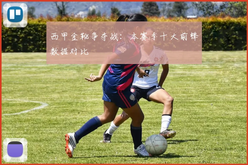西甲金靴争夺战：本赛季十大前锋数据对比