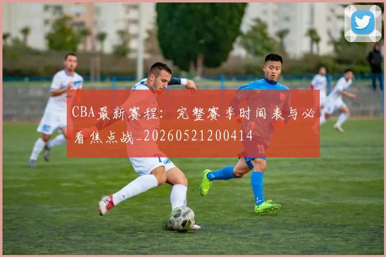 CBA最新赛程：完整赛季时间表与必看焦点战_20260521200414