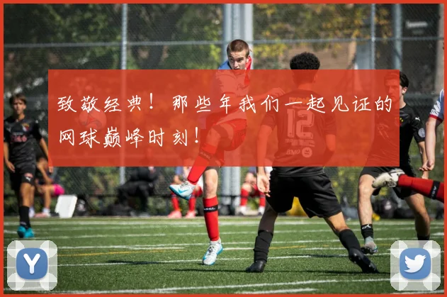 致敬经典！那些年我们一起见证的网球巅峰时刻！
