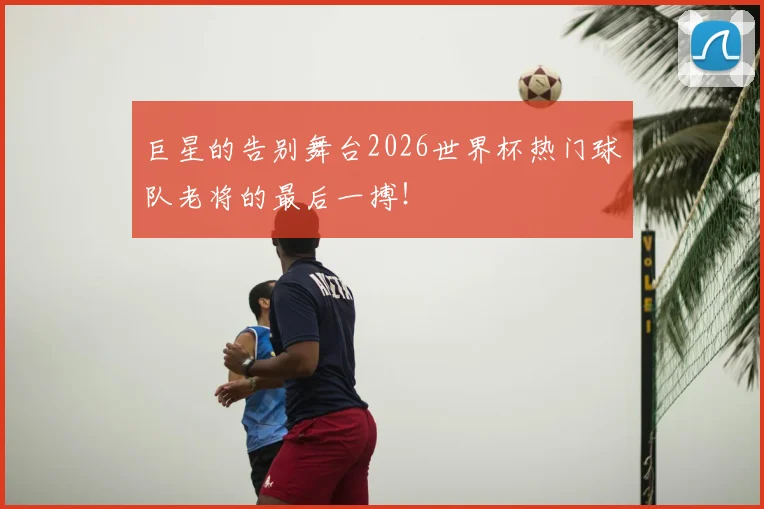 巨星的告别舞台2026世界杯热门球队老将的最后一搏！