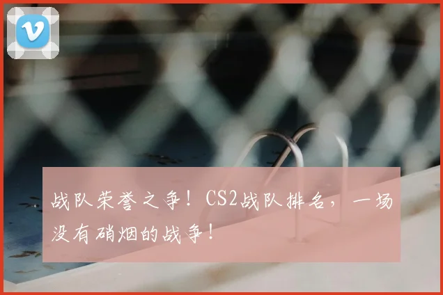 战队荣誉之争!CS2战队排名,一场没有硝烟的战争!