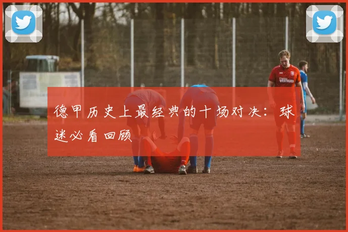 德甲历史上最经典的十场对决：球迷必看回顾