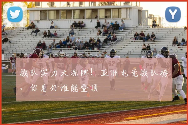 战队实力大洗牌!亚洲电竞战队榜,你看好谁能登顶