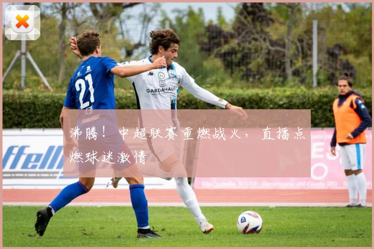 沸腾！中超联赛重燃战火，直播点燃球迷激情