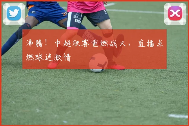 沸腾！中超联赛重燃战火，直播点燃球迷激情