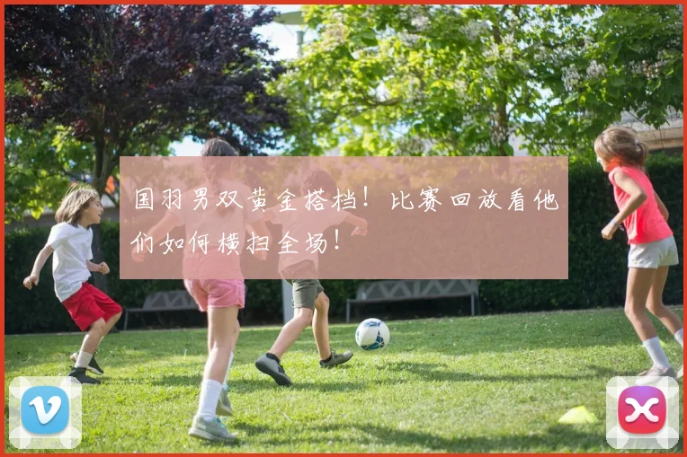 国羽男双黄金搭档！比赛回放看他们如何横扫全场！