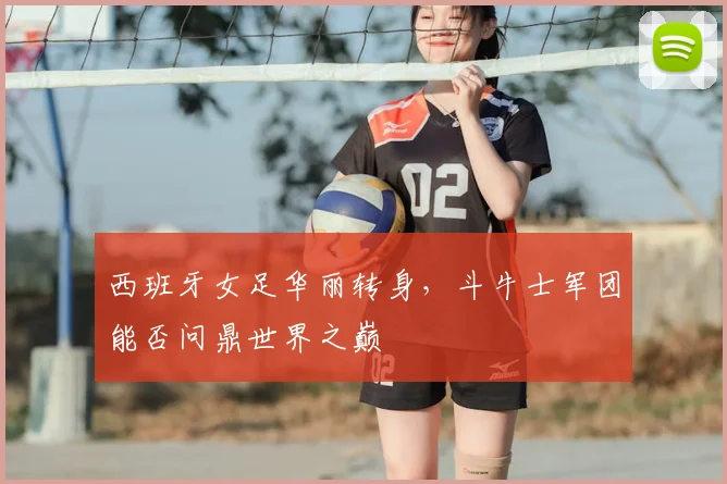 西班牙女足华丽转身，斗牛士军团能否问鼎世界之巅