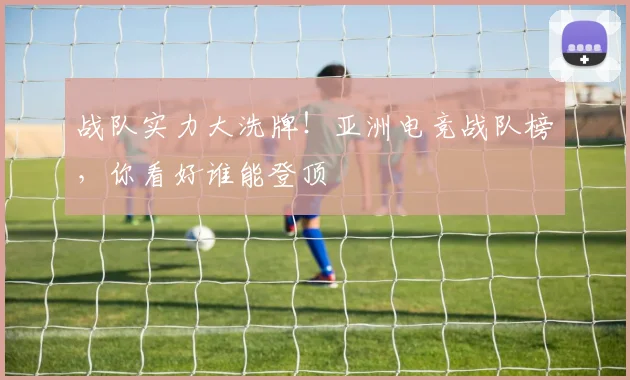 战队实力大洗牌!亚洲电竞战队榜,你看好谁能登顶