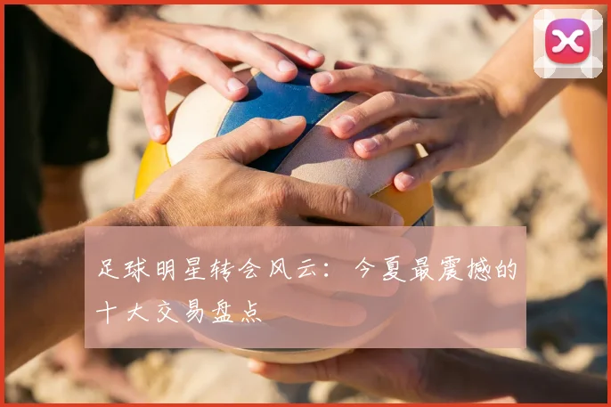 足球明星转会风云：今夏最震撼的十大交易盘点