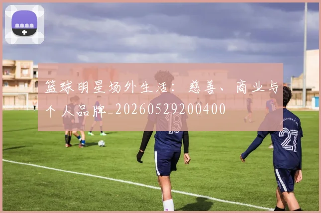 篮球明星场外生活：慈善、商业与个人品牌_20260529200400