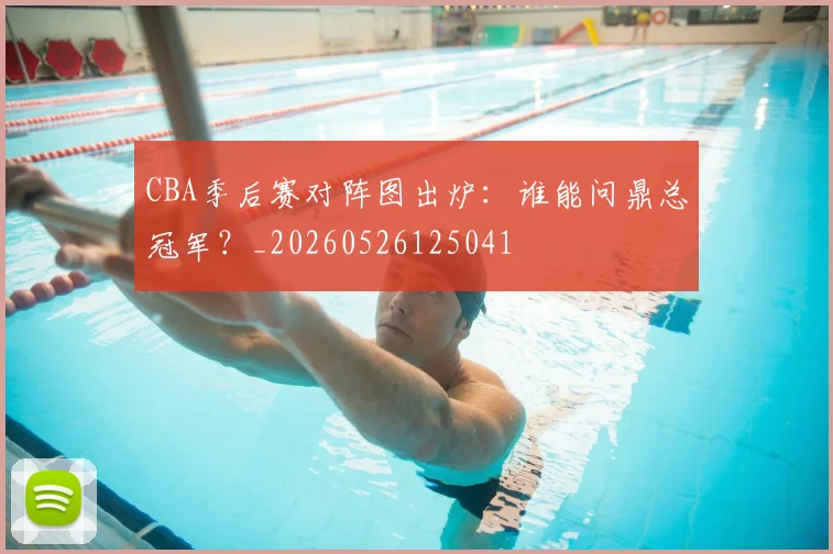 CBA季后赛对阵图出炉：谁能问鼎总冠军？_20260526125041
