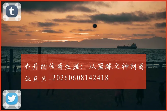 乔丹的传奇生涯：从篮球之神到商业巨头_20260608142418