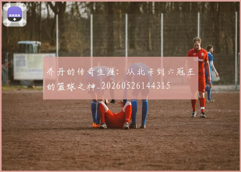 乔丹的传奇生涯:从北卡到六冠王的篮球之神_20260526144315